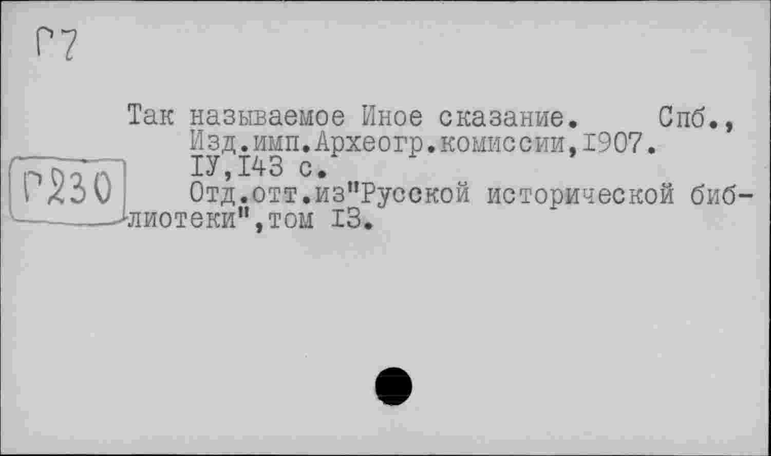 ﻿P?
Так называемое Иное сказание. Спб., Изд.имп.Археогр.комиссии,1907.
Л	1У,143 с.
)	Отд.отт.из”Русской исторической биб-
лиотеки”, том 13.